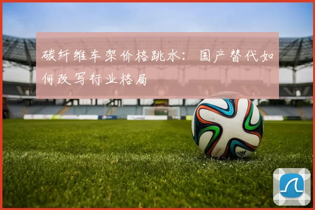 碳纤维车架价格跳水：国产替代如何改写行业格局