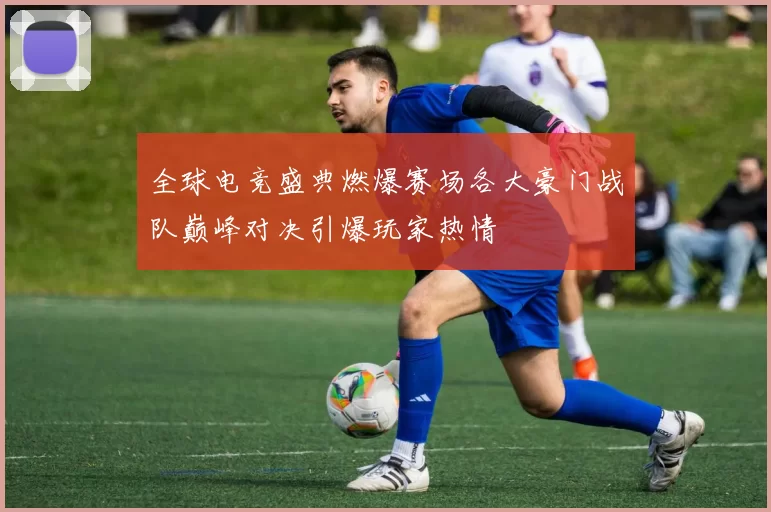 全球电竞盛典燃爆赛场各大豪门战队巅峰对决引爆玩家热情