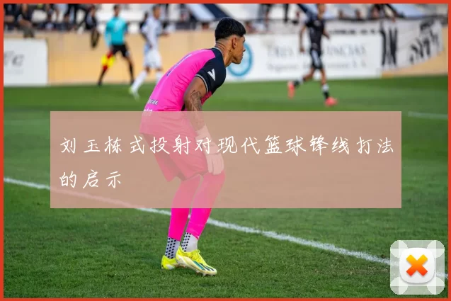 刘玉栋式投射对现代篮球锋线打法的启示