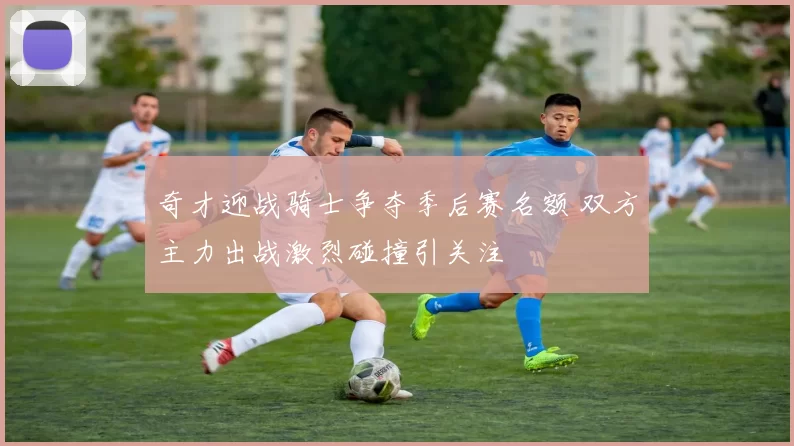 奇才迎战骑士争夺季后赛名额 双方主力出战激烈碰撞引关注