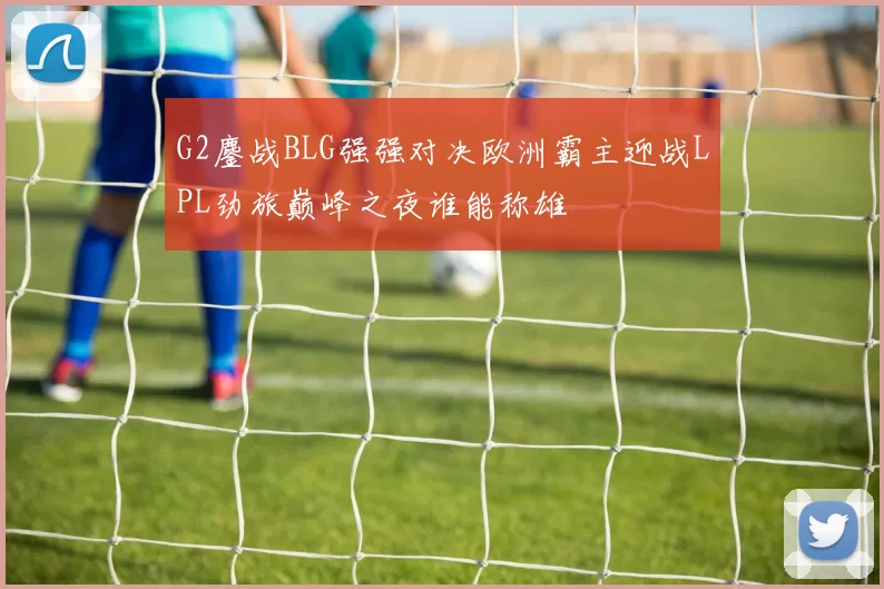 G2鏖战BLG强强对决欧洲霸主迎战LPL劲旅巅峰之夜谁能称雄