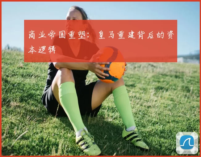 商业帝国重塑：皇马重建背后的资本逻辑