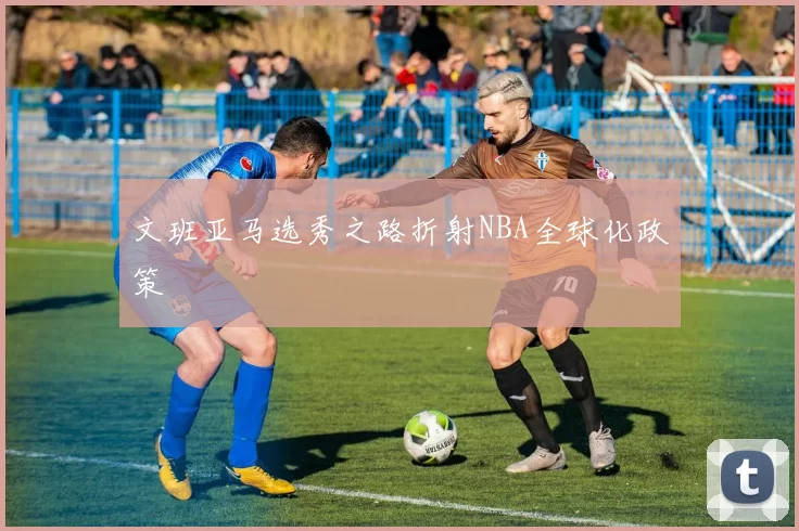 文班亚马选秀之路折射NBA全球化政策
