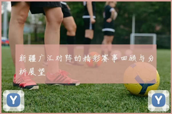 新疆广汇对阵的精彩赛事回顾与分析展望
