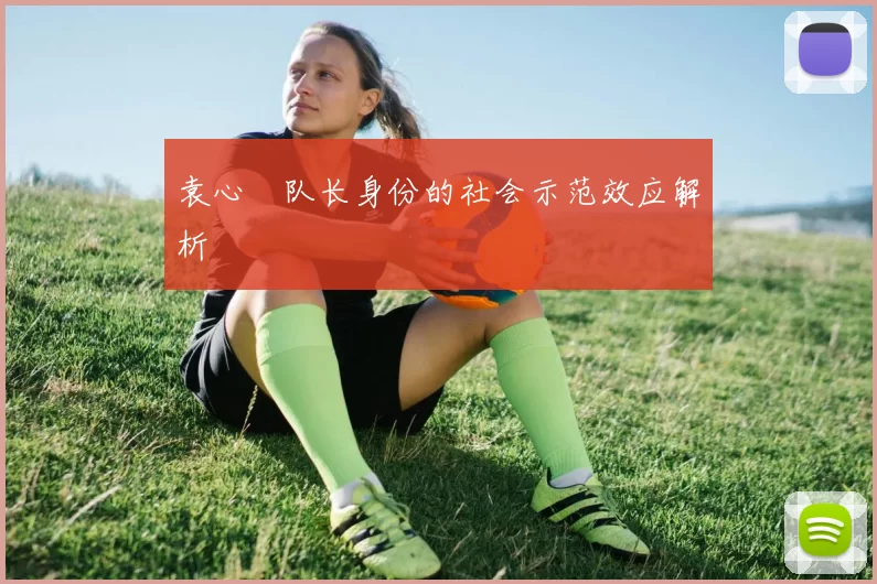 袁心玥队长身份的社会示范效应解析
