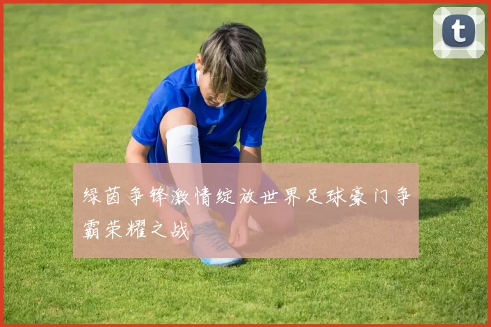 绿茵争锋激情绽放世界足球豪门争霸荣耀之战