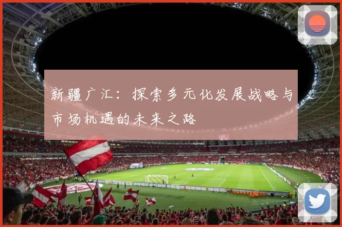 新疆广汇：探索多元化发展战略与市场机遇的未来之路