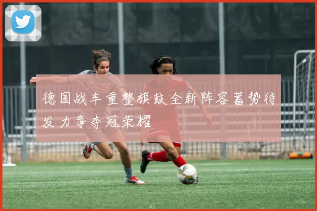 德国战车重整旗鼓全新阵容蓄势待发力争夺冠荣耀