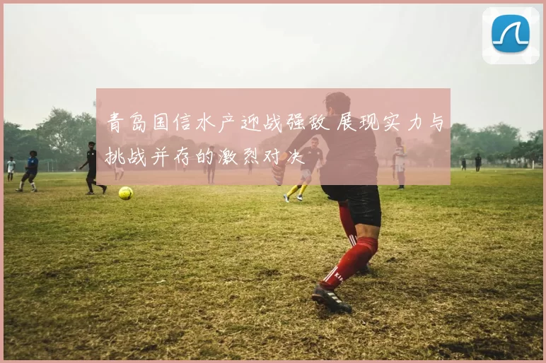 青岛国信水产迎战强敌 展现实力与挑战并存的激烈对决