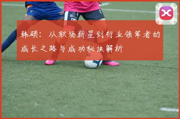 韩硕：从职场新星到行业领军者的成长之路与成功秘诀解析