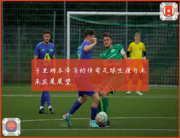 卡里姆本泽马的传奇足球生涯与未来发展展望
