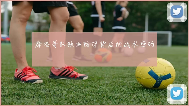 摩洛哥队铁血防守背后的战术密码