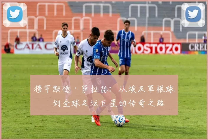 穆罕默德·萨拉赫：从埃及草根球员到全球足坛巨星的传奇之路