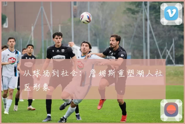 从球场到社会：詹姆斯重塑湖人社区形象